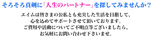 そろそろ真剣に「人生のパートナー」を探してみませんか?エイムは皆さまの公私とも充実した生活を目指して、心を込めてサポートさせて頂いております。ご費用や活動についてご不明点等ございましたら、お気軽にお問い合わせ下さいませ。